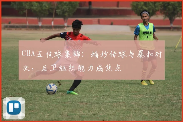 CBA五佳球集锦：精妙传球与暴扣对决，后卫组织能力成焦点