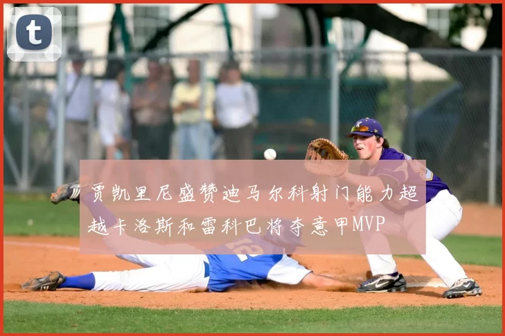 贾凯里尼盛赞迪马尔科射门能力超越卡洛斯和雷科巴将夺意甲MVP