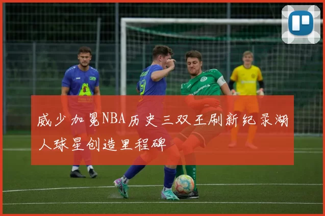 威少加冕NBA历史三双王刷新纪录湖人球星创造里程碑